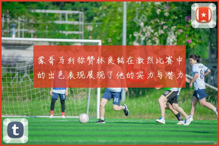 蒙哥马利称赞林良铭在激烈比赛中的出色表现展现了他的实力与潜力
