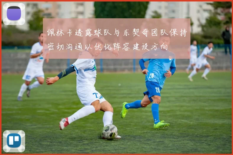 佩林卡透露球队与东契奇团队保持密切沟通以优化阵容建设方向
