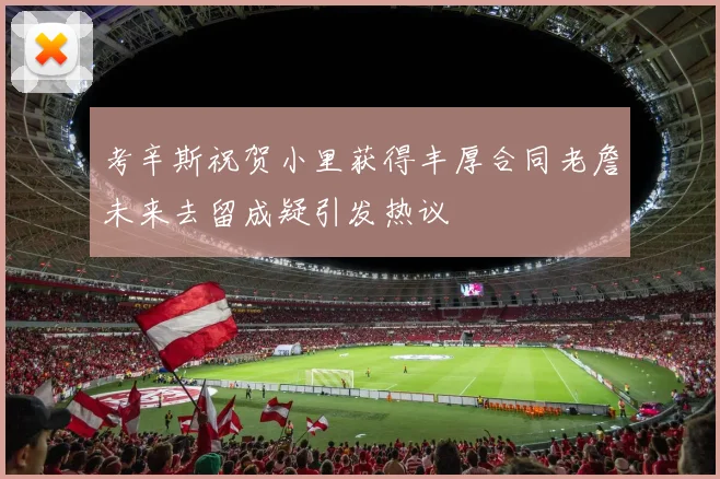 考辛斯祝贺小里获得丰厚合同老詹未来去留成疑引发热议