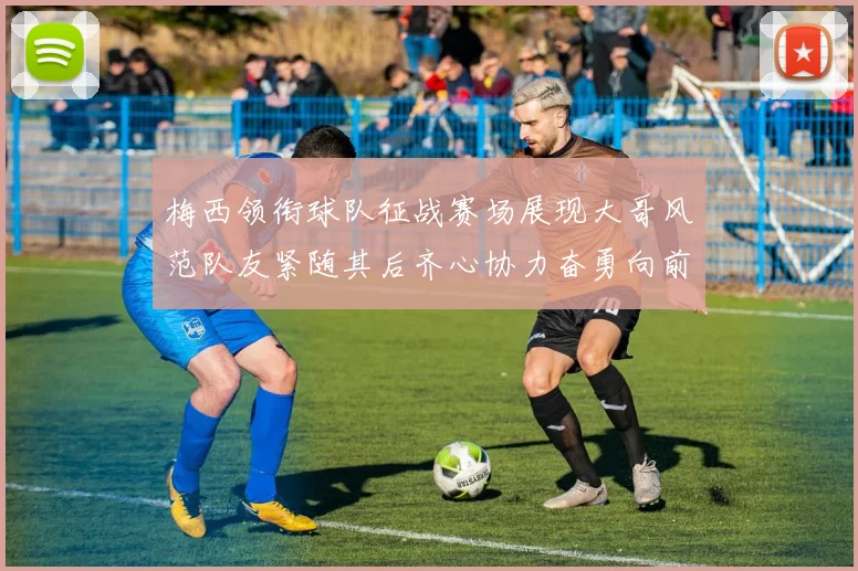 梅西领衔球队征战赛场展现大哥风范队友紧随其后齐心协力奋勇向前