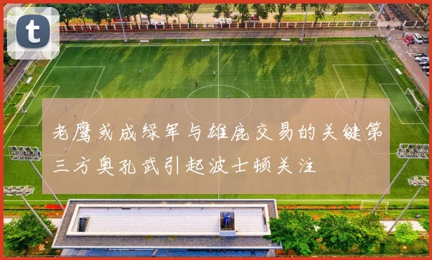 老鹰或成绿军与雄鹿交易的关键第三方奥孔武引起波士顿关注