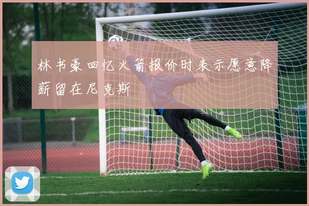 林书豪回忆火箭报价时表示愿意降薪留在尼克斯