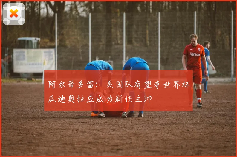 阿尔蒂多雷：美国队有望夺世界杯瓜迪奥拉应成为新任主帅