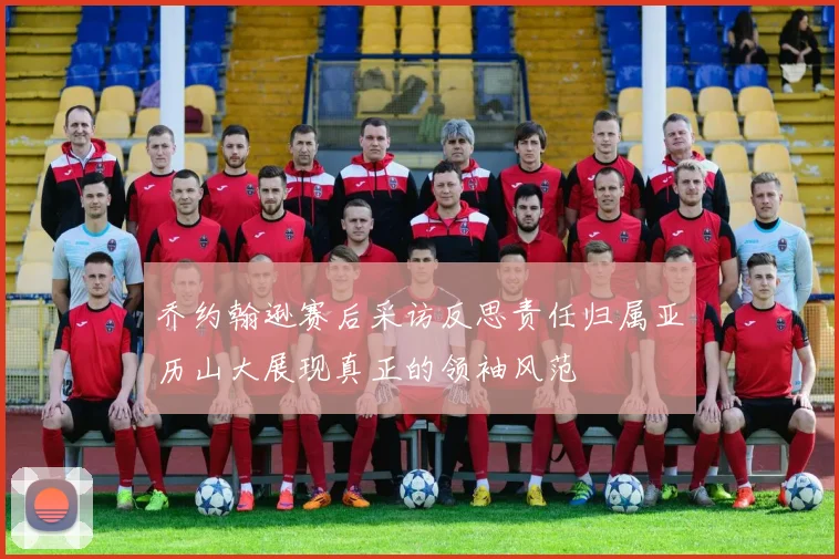 乔约翰逊赛后采访反思责任归属亚历山大展现真正的领袖风范
