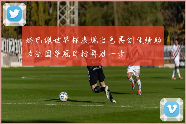 姆巴佩世界杯表现出色再创佳绩助力法国争冠目标再进一步