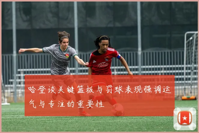哈登谈关键篮板与罚球表现强调运气与专注的重要性