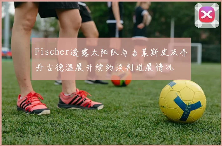 Fischer透露太阳队与吉莱斯皮及乔丹古德温展开续约谈判进展情况