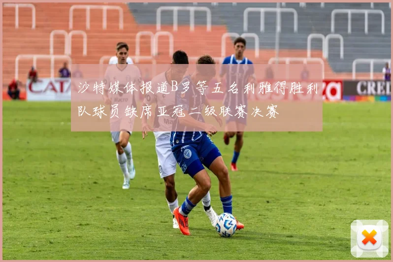 沙特媒体报道B罗等五名利雅得胜利队球员缺席亚冠二级联赛决赛