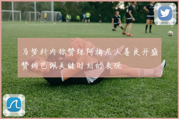 马努科内称赞琼阿梅尼人善良并盛赞姆巴佩关键时刻的表现