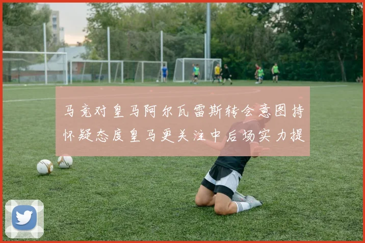 马竞对皇马阿尔瓦雷斯转会意图持怀疑态度皇马更关注中后场实力提升