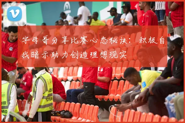 字母哥分享比赛心态秘诀：积极自我暗示助力创造理想现实