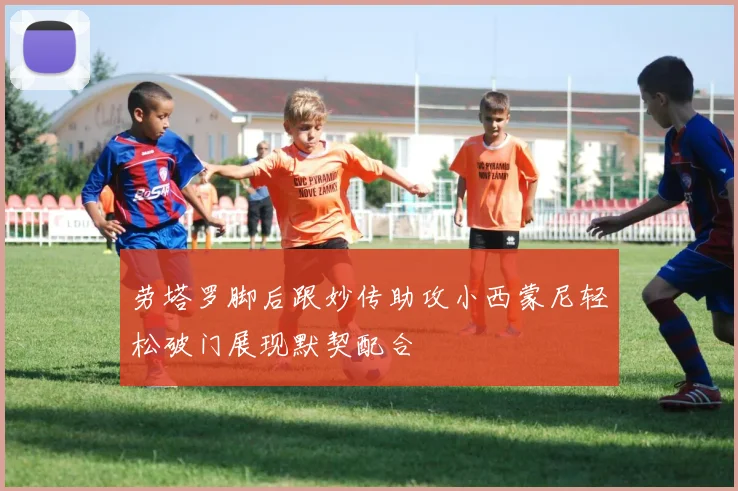 劳塔罗脚后跟妙传助攻小西蒙尼轻松破门展现默契配合