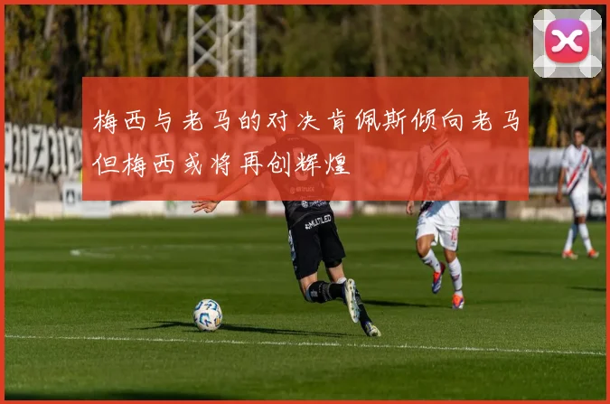 梅西与老马的对决肯佩斯倾向老马但梅西或将再创辉煌