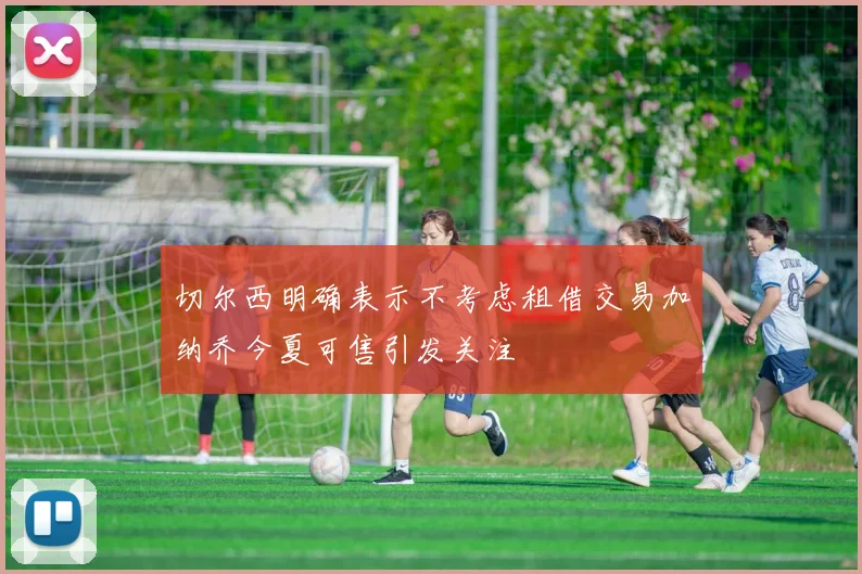切尔西明确表示不考虑租借交易加纳乔今夏可售引发关注