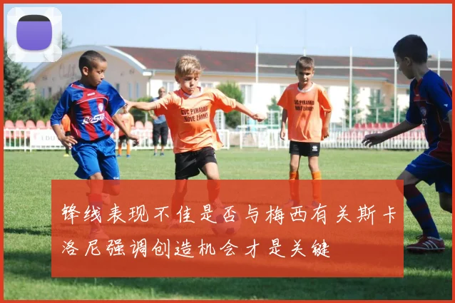 锋线表现不佳是否与梅西有关斯卡洛尼强调创造机会才是关键