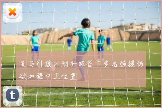 皇马引援计划升级签下多名强援仍欲加强中卫位置