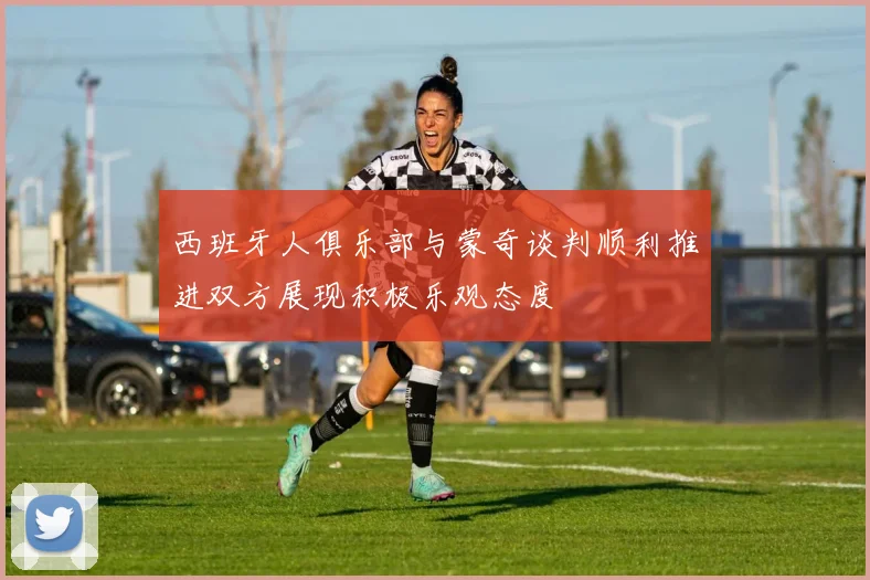 西班牙人俱乐部与蒙奇谈判顺利推进双方展现积极乐观态度