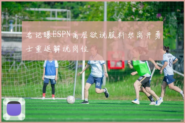 名记曝ESPN高层欲说服科尔离开勇士重返解说岗位