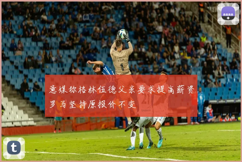 意媒称格林伍德父亲要求提高薪资罗马坚持原报价不变