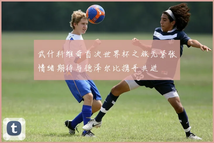 武什科维奇首次世界杯之旅无紧张情绪期待与德泽尔比携手共进