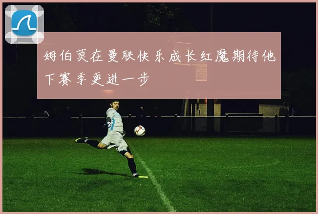 姆伯莫在曼联快乐成长红魔期待他下赛季更进一步